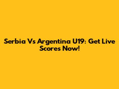 Serbia Vs Argentina U19: Get Live Scores Now!