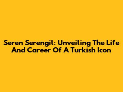 Seren Serengil: Unveiling The Life And Career Of A Turkish Icon