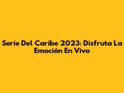 Serie Del Caribe 2023: Disfruta La Emoción En Vivo