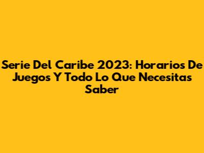 Serie Del Caribe 2023: Horarios De Juegos Y Todo Lo Que Necesitas Saber