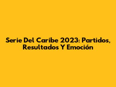 Serie Del Caribe 2023: Partidos, Resultados Y Emoción