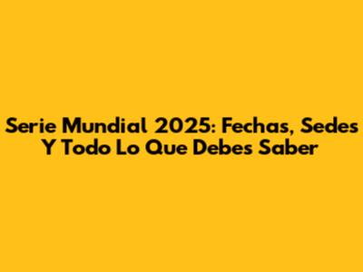 Serie Mundial 2025: Fechas, Sedes Y Todo Lo Que Debes Saber