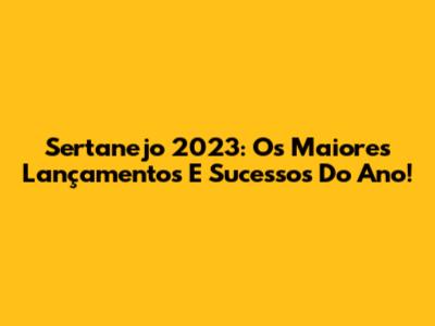 Sertanejo 2023: Os Maiores Lançamentos E Sucessos Do Ano!