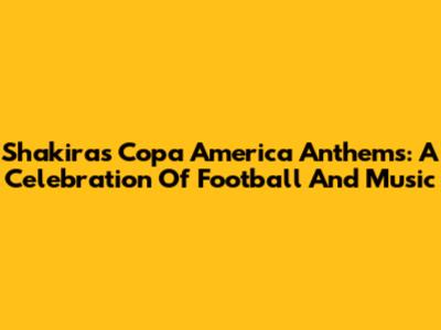 Shakira's Copa America Anthems: A Celebration Of Football And Music