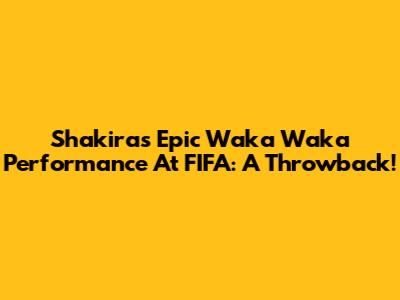 Shakira's Epic Waka Waka Performance At FIFA: A Throwback!