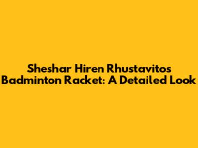 Sheshar Hiren Rhustavito's Badminton Racket: A Detailed Look