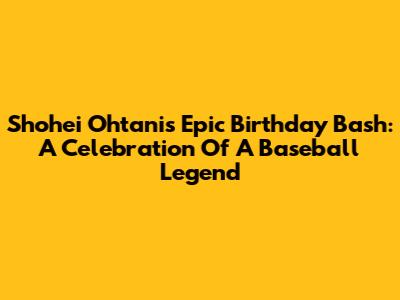 Shohei Ohtani's Epic Birthday Bash: A Celebration Of A Baseball Legend