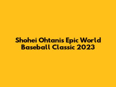 Shohei Ohtani's Epic World Baseball Classic 2023