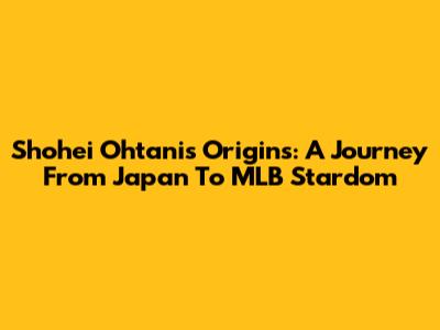 Shohei Ohtani's Origins: A Journey From Japan To MLB Stardom