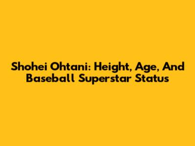 Shohei Ohtani: Height, Age, And Baseball Superstar Status