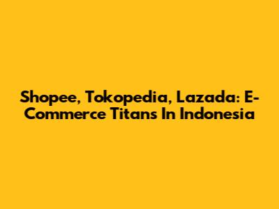 Shopee, Tokopedia, Lazada: E-Commerce Titans In Indonesia