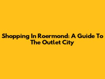 Shopping In Roermond: A Guide To The Outlet City