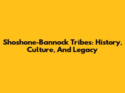 Shoshone-Bannock Tribes: History, Culture, And Legacy