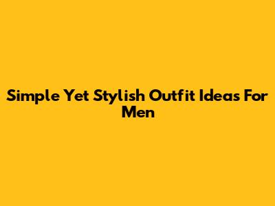 Simple Yet Stylish Outfit Ideas For Men
