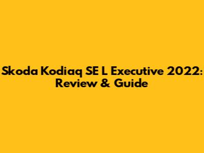 Skoda Kodiaq SE L Executive 2022: Review & Guide