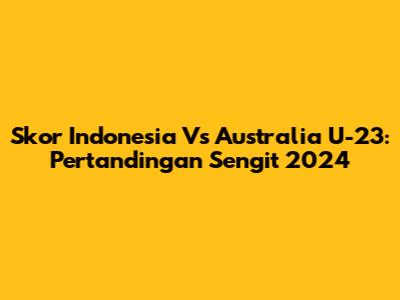 Skor Indonesia Vs Australia U-23: Pertandingan Sengit 2024