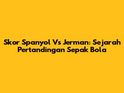 Skor Spanyol Vs Jerman: Sejarah Pertandingan Sepak Bola