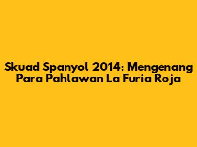 Skuad Spanyol 2014: Mengenang Para Pahlawan La Furia Roja