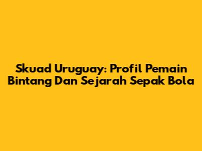 Skuad Uruguay: Profil Pemain Bintang Dan Sejarah Sepak Bola