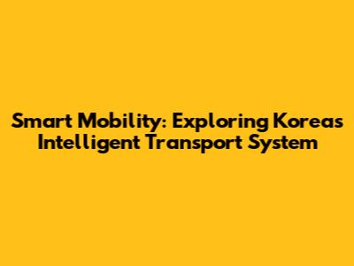 Smart Mobility: Exploring Korea's Intelligent Transport System