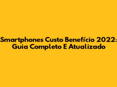 Smartphones Custo Benefício 2022: Guia Completo E Atualizado