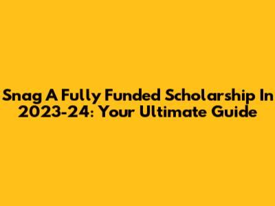 Snag A Fully Funded Scholarship In 2023-24: Your Ultimate Guide