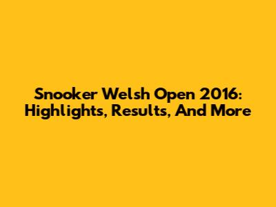 Snooker Welsh Open 2016: Highlights, Results, And More