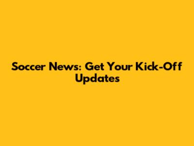 Soccer News: Get Your Kick-Off Updates