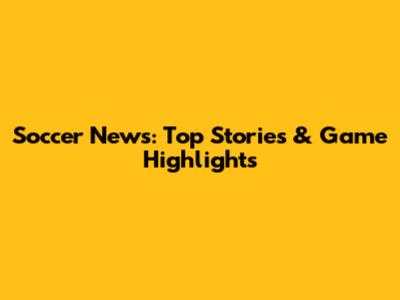 Soccer News: Top Stories & Game Highlights