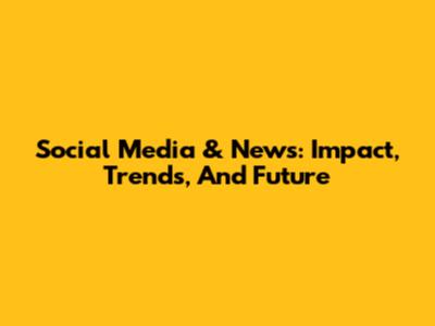 Social Media & News: Impact, Trends, And Future