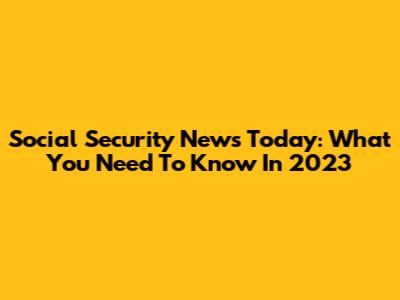 Social Security News Today: What You Need To Know In 2023
