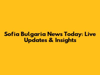 Sofia Bulgaria News Today: Live Updates & Insights