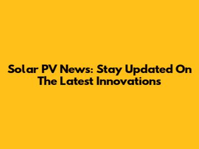 Solar PV News: Stay Updated On The Latest Innovations
