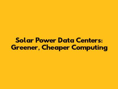 Solar Power Data Centers: Greener, Cheaper Computing