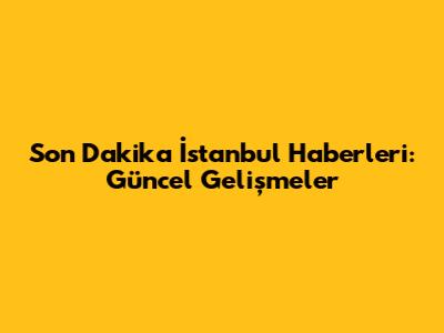 Son Dakika İstanbul Haberleri: Güncel Gelişmeler