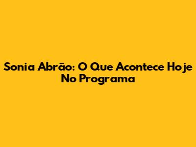 Sonia Abrão: O Que Acontece Hoje No Programa