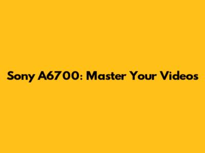 Sony A6700: Master Your Videos