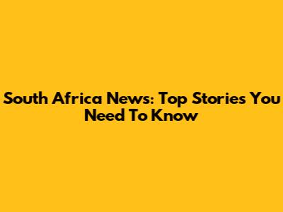 South Africa News: Top Stories You Need To Know