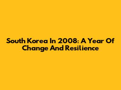 South Korea In 2008: A Year Of Change And Resilience