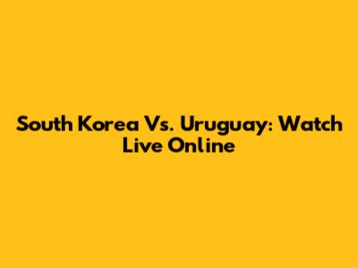South Korea Vs. Uruguay: Watch Live Online