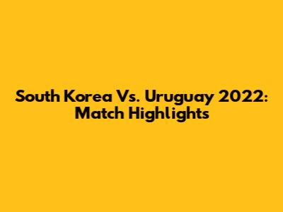 South Korea Vs. Uruguay 2022: Match Highlights