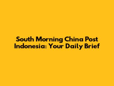 South Morning China Post Indonesia: Your Daily Brief