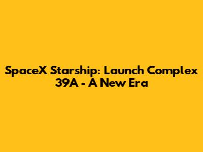 SpaceX Starship: Launch Complex 39A - A New Era