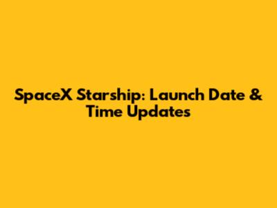 SpaceX Starship: Launch Date & Time Updates