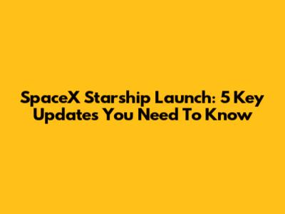 SpaceX Starship Launch: 5 Key Updates You Need To Know