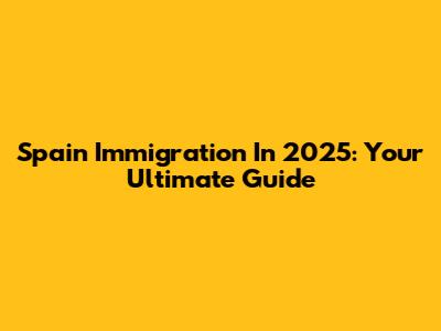 Spain Immigration In 2025: Your Ultimate Guide