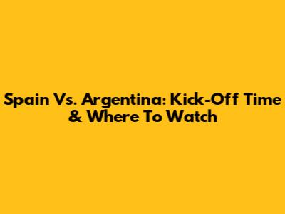 Spain Vs. Argentina: Kick-Off Time & Where To Watch