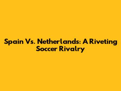 Spain Vs. Netherlands: A Riveting Soccer Rivalry