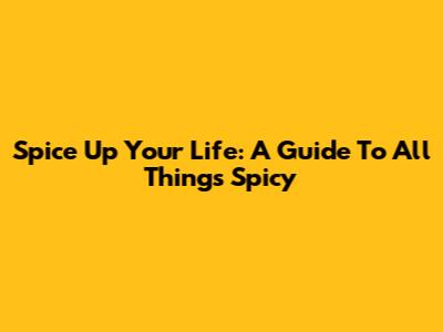 Spice Up Your Life: A Guide To All Things Spicy