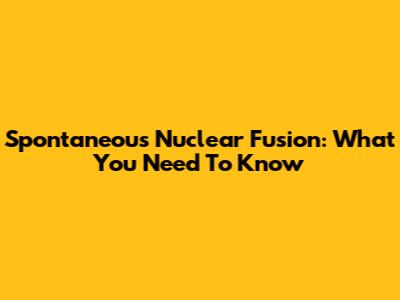 Spontaneous Nuclear Fusion: What You Need To Know
